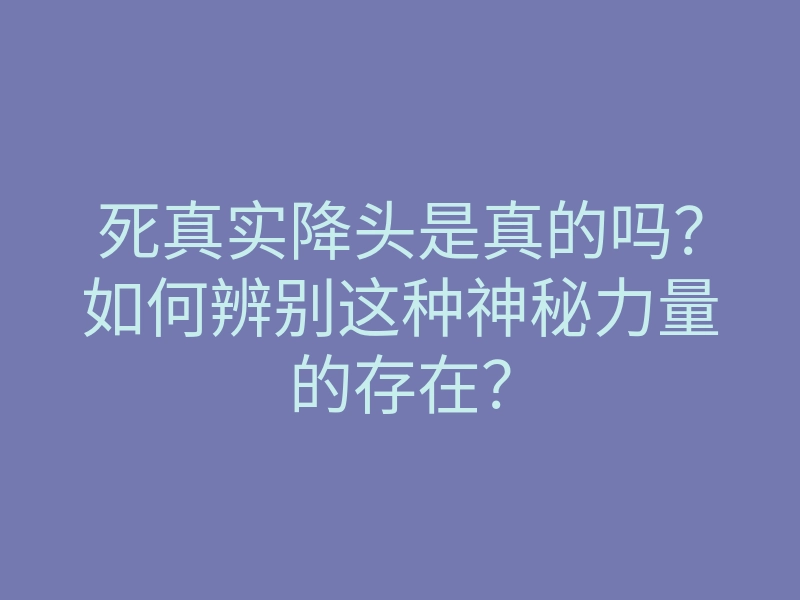 死真实降头是真的吗？如何辨别这种神秘力量的存在？