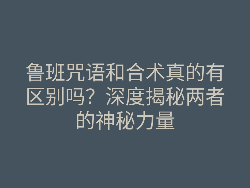 鲁班咒语和合术真的有区别吗?深度揭秘两者的神秘力量