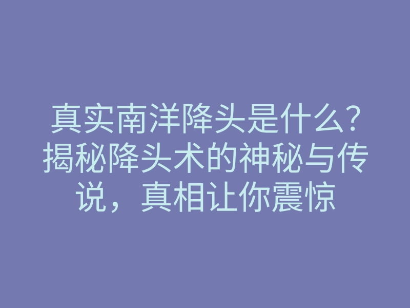 真实南洋降头是什么?揭秘降头术的神秘与传说,真相让你震惊