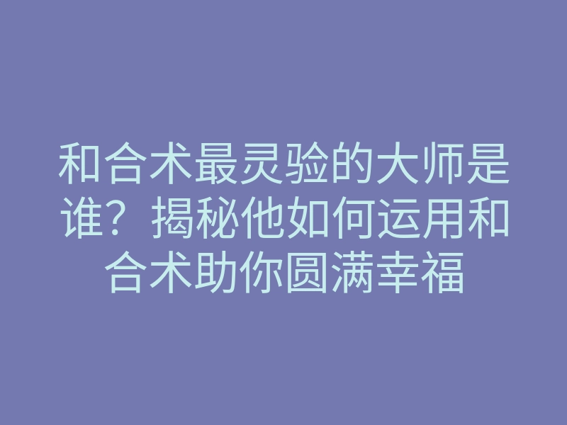 和合术最灵验的大师是谁？揭秘他如何运用和合术助你圆满幸福