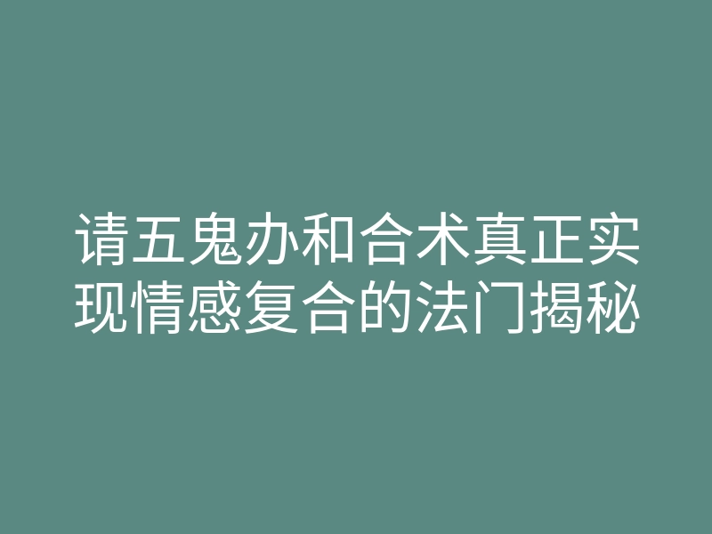 请五鬼办和合术真正实现情感复合的法门揭秘