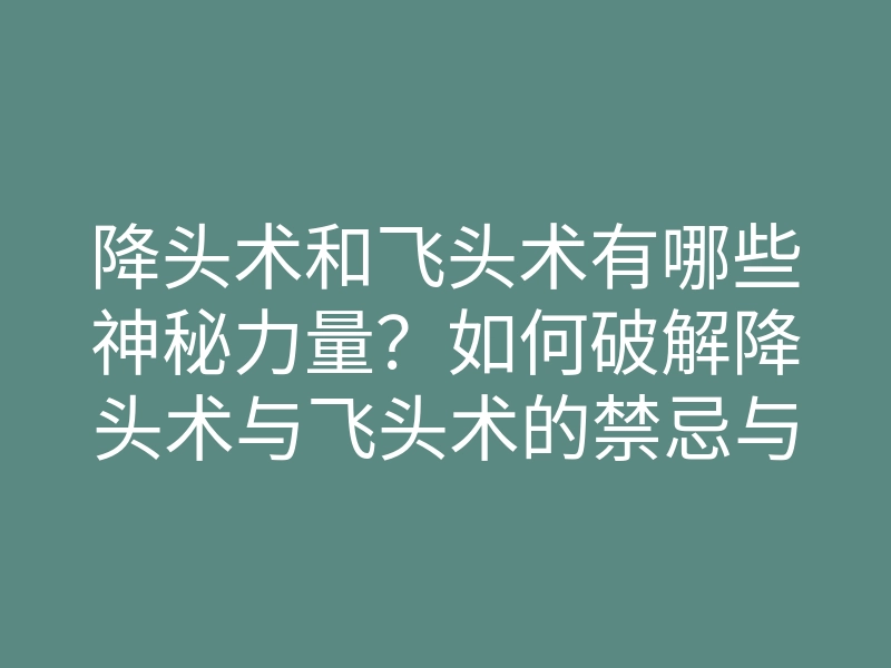 降头术和飞头术有哪些神秘力量?如何破解降头术与飞头术的禁忌与误解
