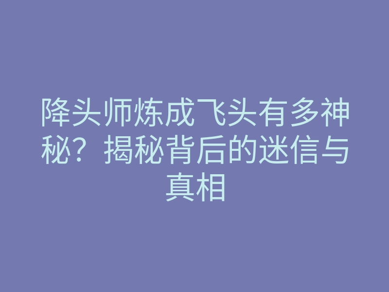降头师炼成飞头有多神秘?揭秘背后的迷信与真相