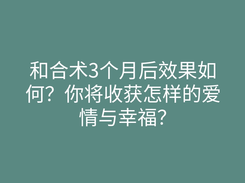 和合术3个月后效果如何？你将收获怎样的爱情与幸福？