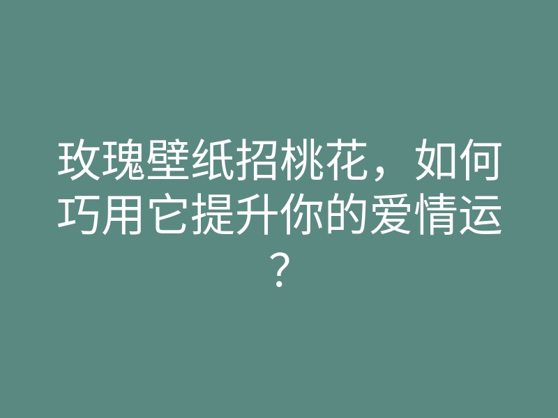 玫瑰壁纸招桃花,如何巧用它提升你的爱情运?