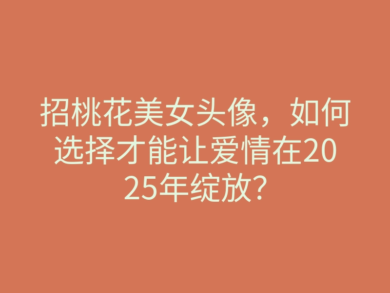 招桃花美女头像,如何选择才能让爱情在2025年绽放?