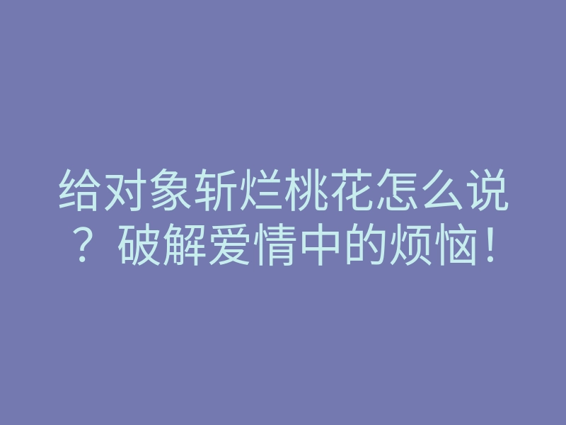 给对象斩烂桃花怎么说？破解爱情中的烦恼！