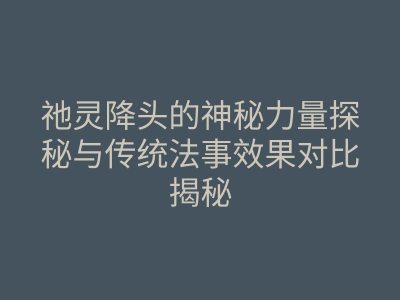 祂灵降头的神秘力量探秘与传统法事效果对比揭秘