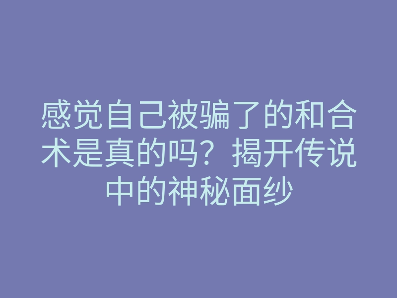 感觉自己被骗了的和合术是真的吗?揭开传说中的神秘面纱
