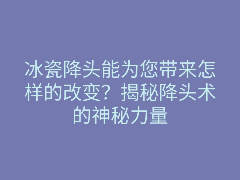 冰瓷降头能为您带来怎样的改变?揭秘降头术的神秘力量