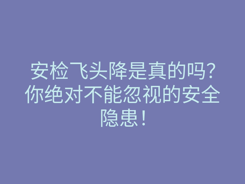 安检飞头降是真的吗?你绝对不能忽视的安全隐患!