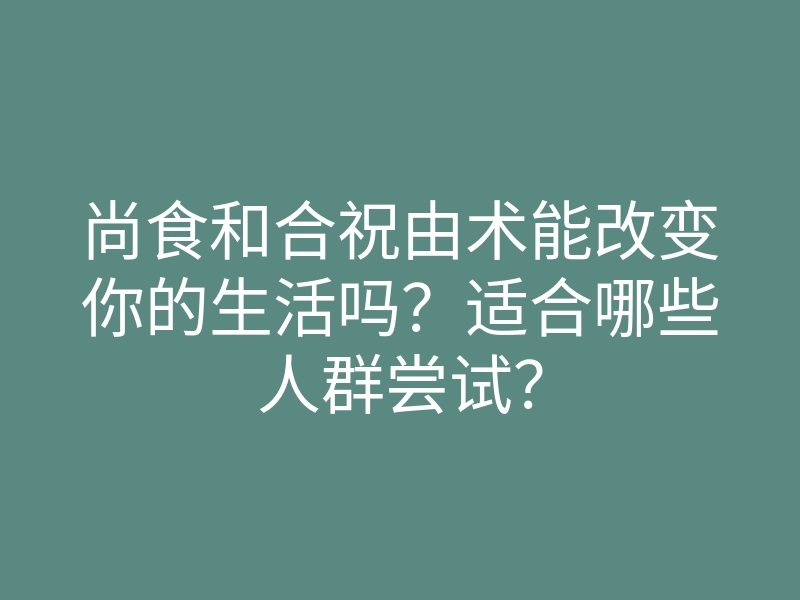尚食和合祝由术能改变你的生活吗?适合哪些人群尝试?