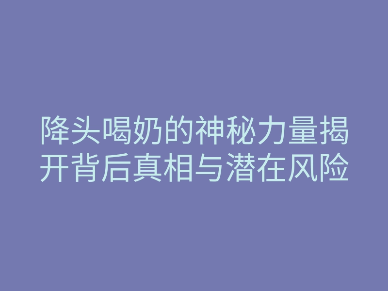 降头喝奶的神秘力量揭开背后真相与潜在风险