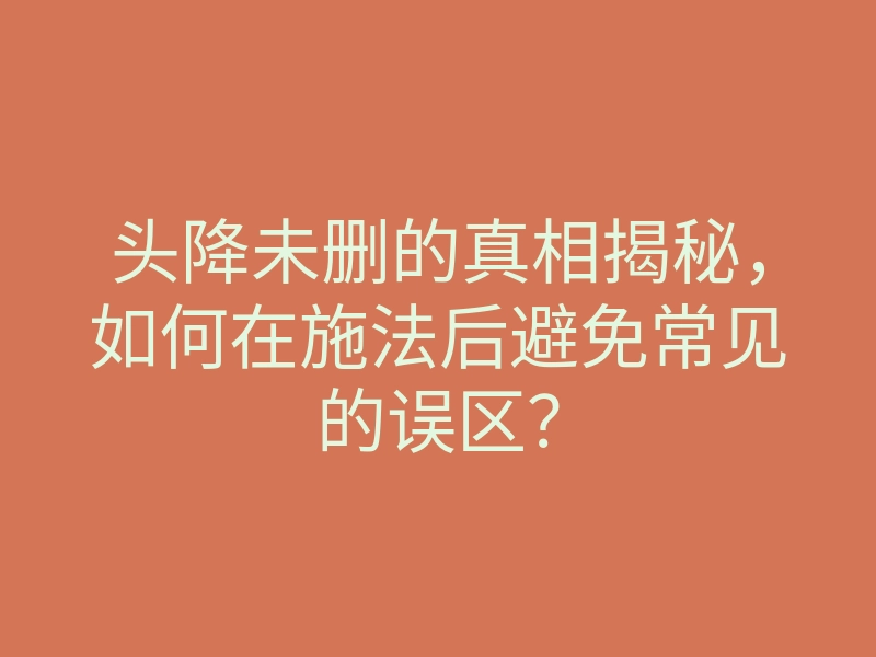 头降未删的真相揭秘,如何在施法后避免常见的误区?