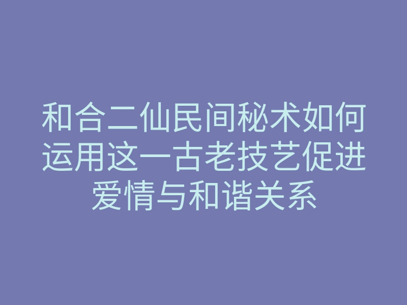 和合二仙民间秘术如何运用这一古老技艺促进爱情与和谐关系