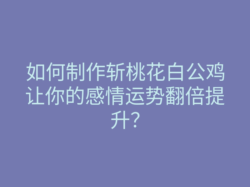如何制作斩桃花白公鸡让你的感情运势翻倍提升?