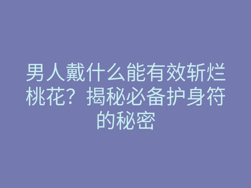 男人戴什么能有效斩烂桃花？揭秘必备护身符的秘密