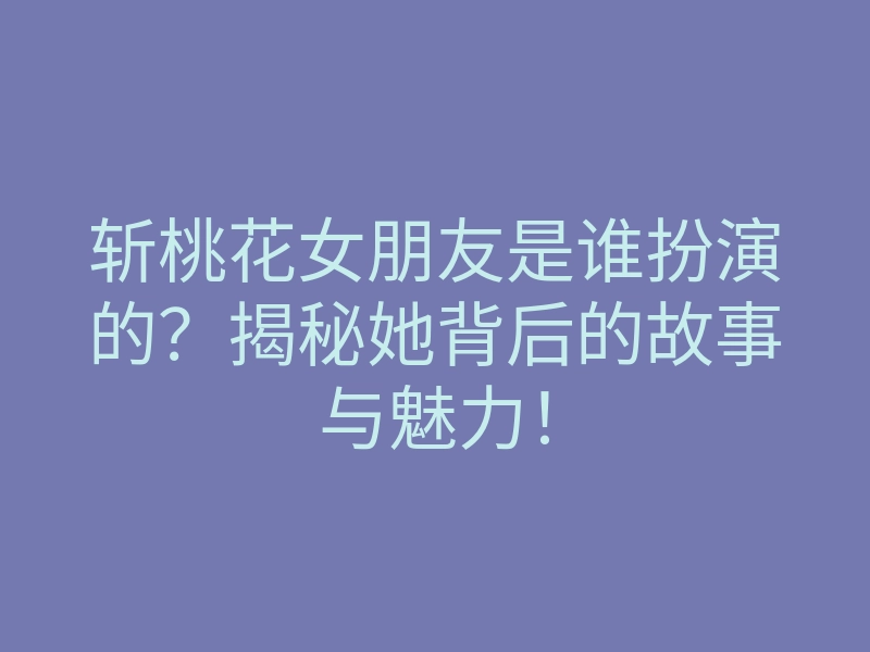斩桃花女朋友是谁扮演的?揭秘她背后的故事与魅力!