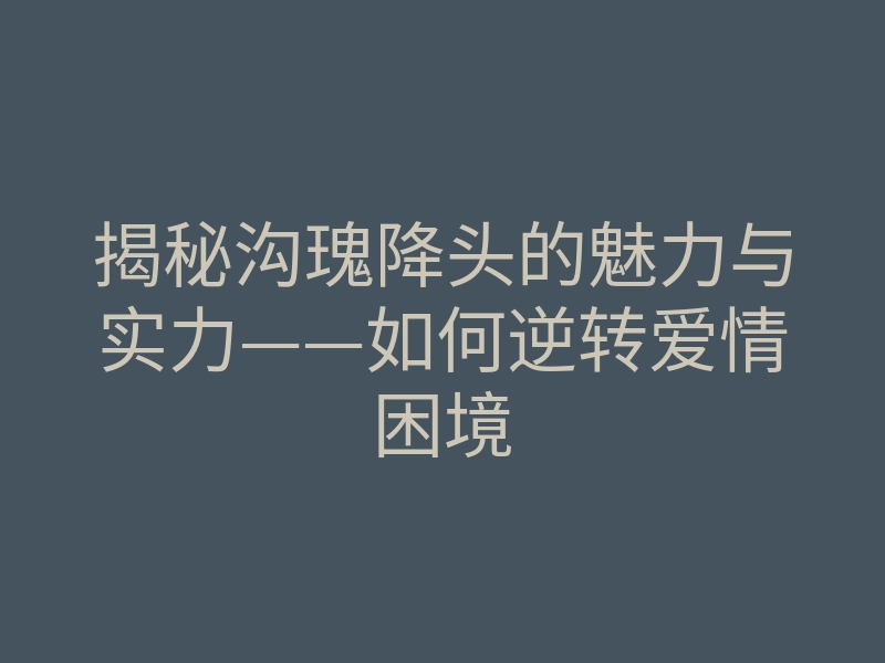 揭秘沟瑰降头的魅力与实力——如何逆转爱情困境