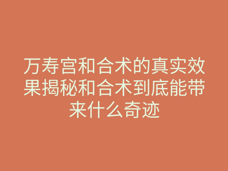 万寿宫和合术的真实效果揭秘和合术到底能带来什么奇迹