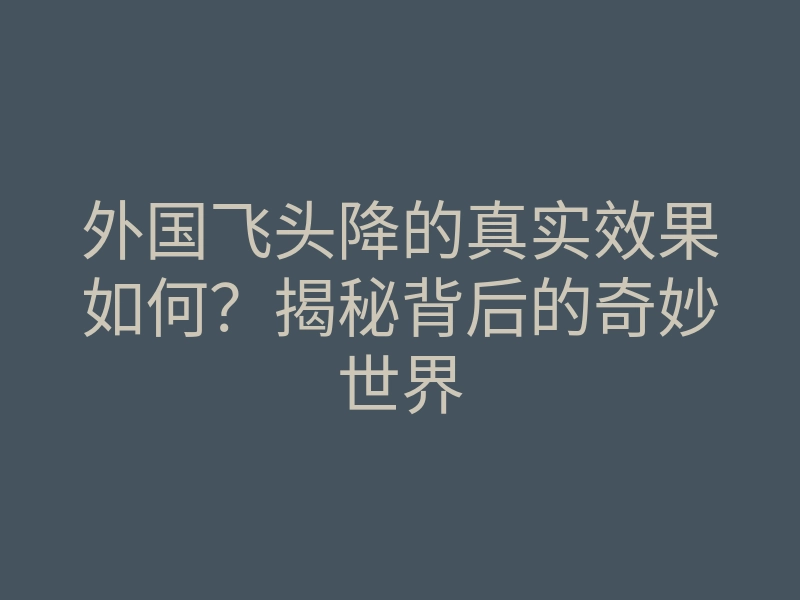 外国飞头降的真实效果如何?揭秘背后的奇妙世界
