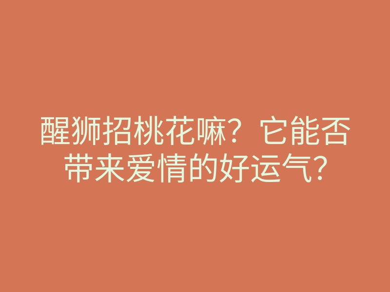 醒狮招桃花嘛?它能否带来爱情的好运气?