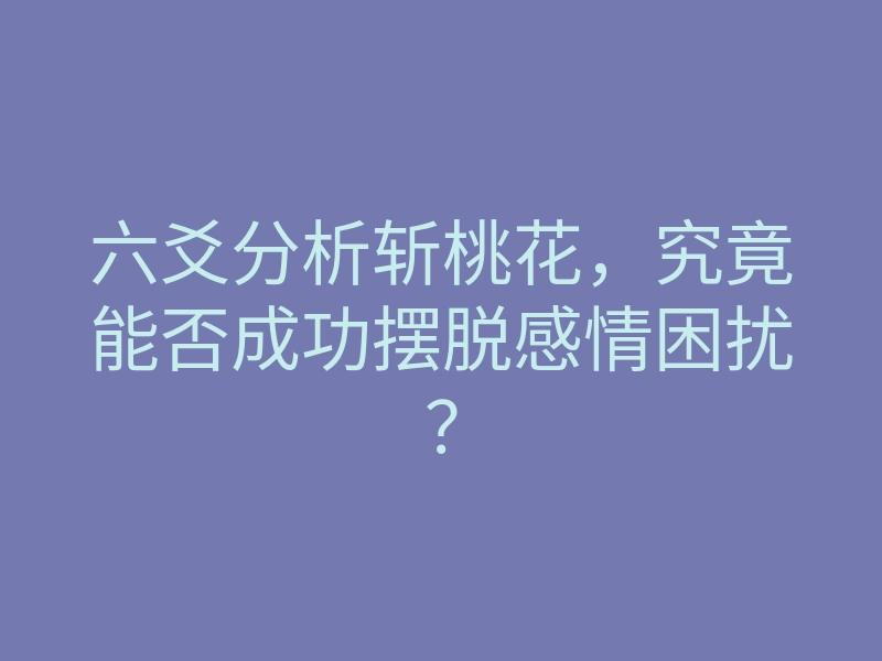 六爻分析斩桃花,究竟能否成功摆脱感情困扰?