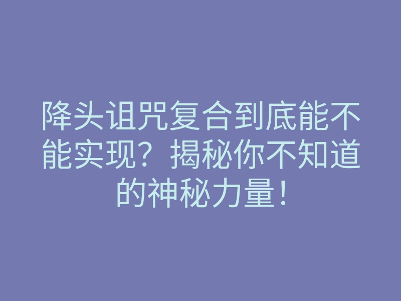 降头诅咒复合到底能不能实现？揭秘你不知道的神秘力量！