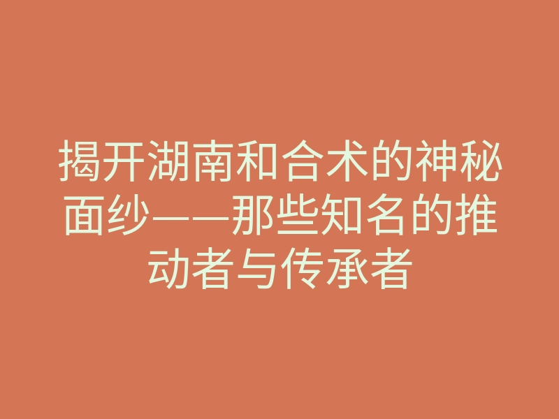 揭开湖南和合术的神秘面纱——那些知名的推动者与传承者