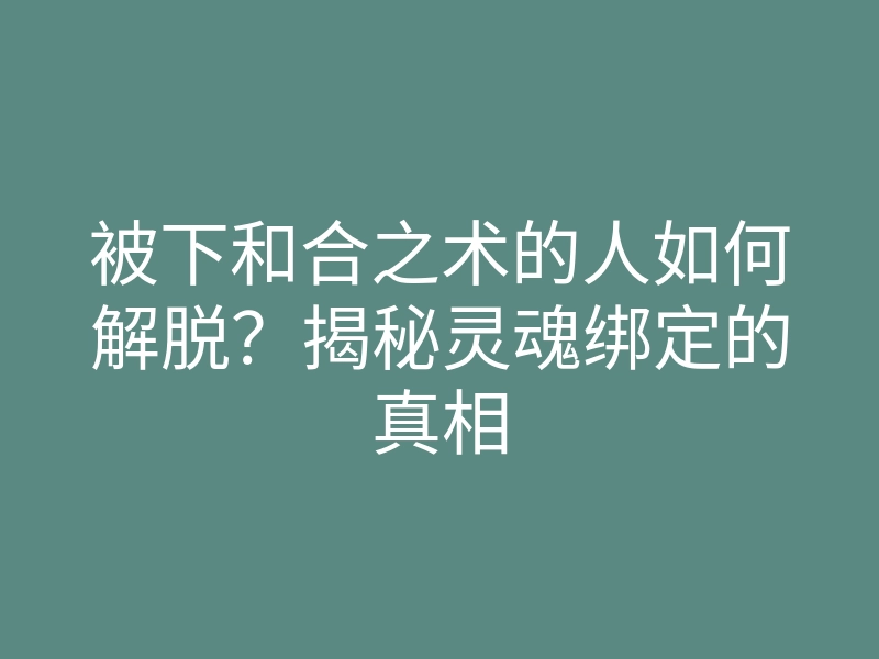 被下和合之术的人如何解脱?揭秘灵魂绑定的真相
