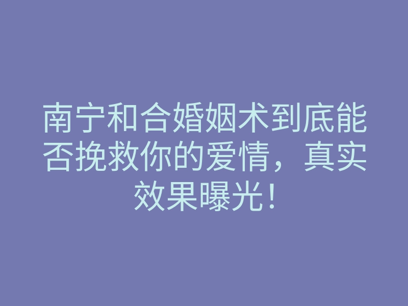 南宁和合婚姻术到底能否挽救你的爱情,真实效果曝光!