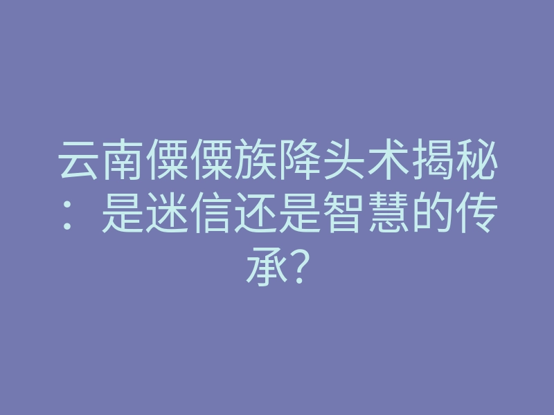 云南僳僳族降头术揭秘:是迷信还是智慧的传承?