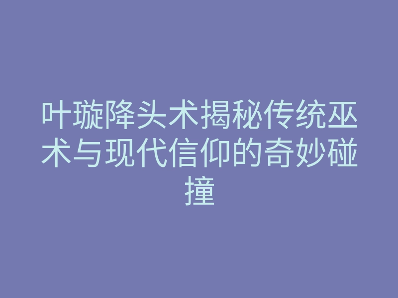 叶璇降头术揭秘传统巫术与现代信仰的奇妙碰撞