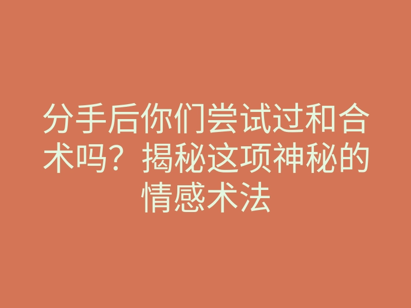 分手后你们尝试过和合术吗?揭秘这项神秘的情感术法