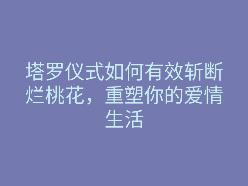 塔罗仪式如何有效斩断烂桃花,重塑你的爱情生活