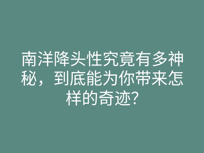 南洋降头性究竟有多神秘,到底能为你带来怎样的奇迹?