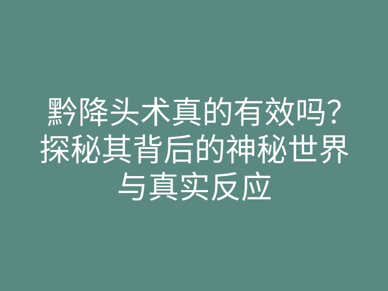 黔降头术真的有效吗？探秘其背后的神秘世界与真实反应
