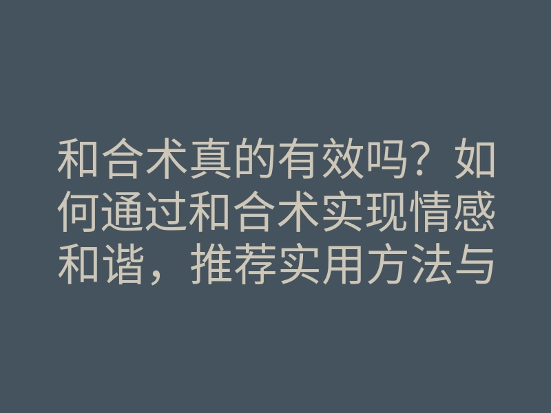 和合术真的有效吗?如何通过和合术实现情感和谐,推荐实用方法与案例解析