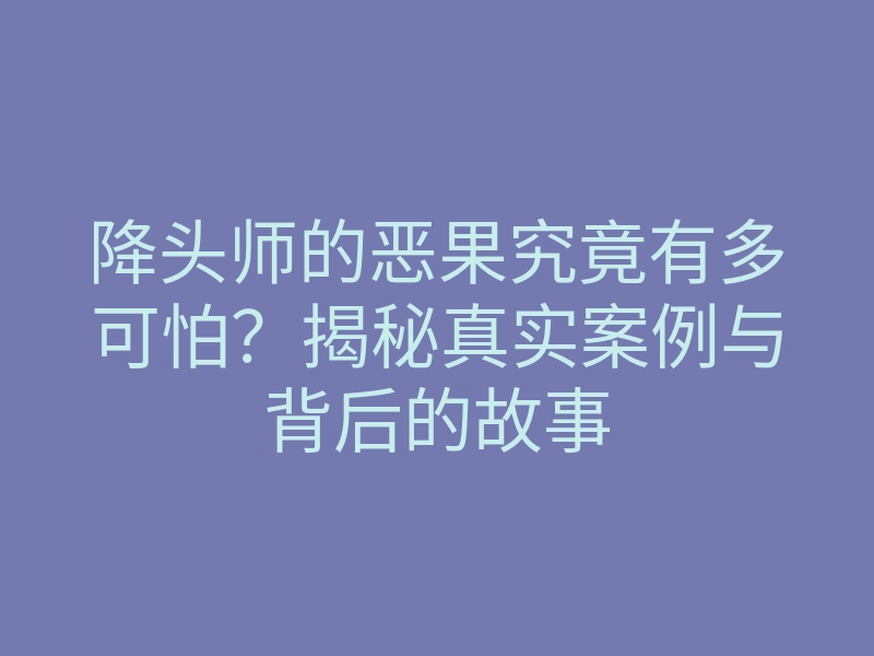 降头师的恶果究竟有多可怕?揭秘真实案例与背后的故事