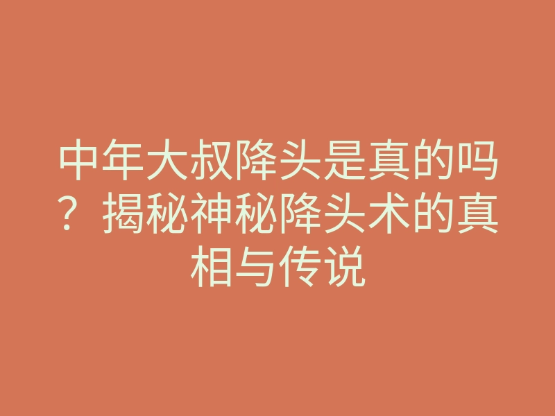 中年大叔降头是真的吗?揭秘神秘降头术的真相与传说