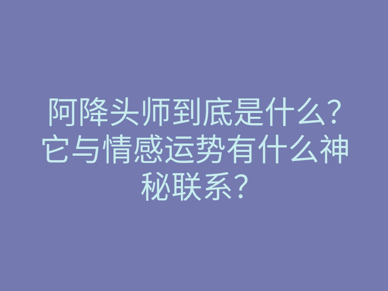 阿降头师到底是什么?它与情感运势有什么神秘联系?