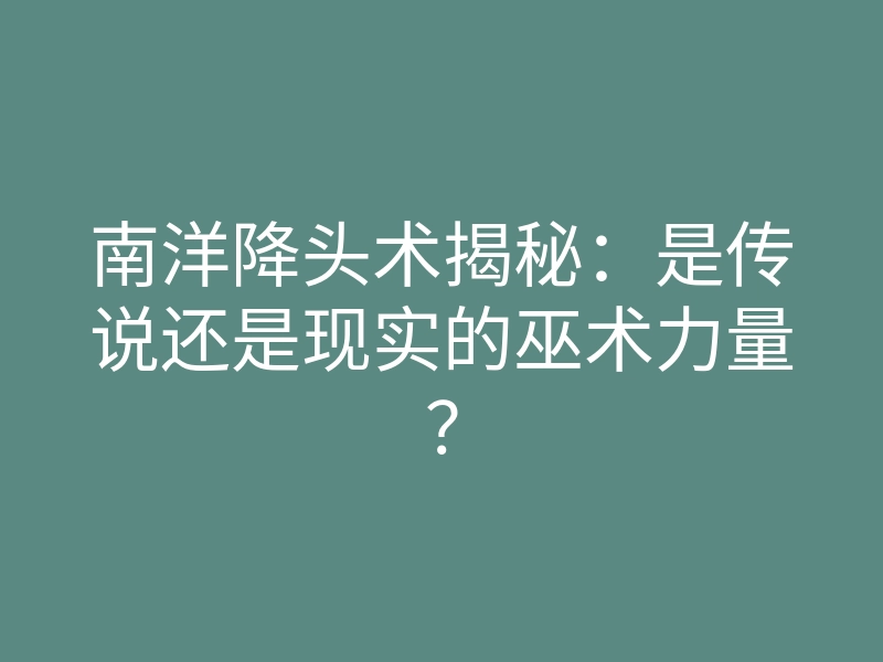 南洋降头术揭秘:是传说还是现实的巫术力量?