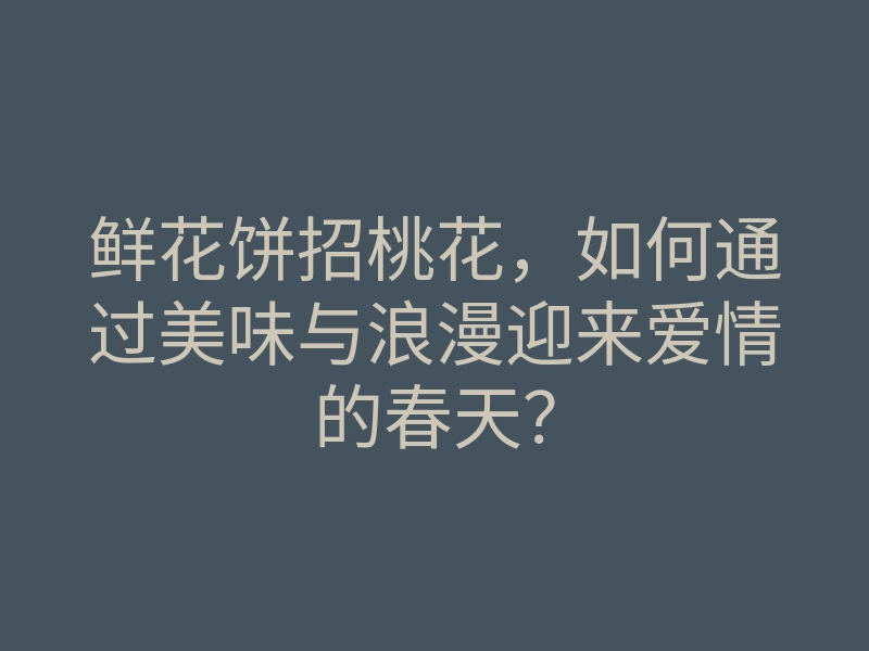 鲜花饼招桃花,如何通过美味与浪漫迎来爱情的春天?