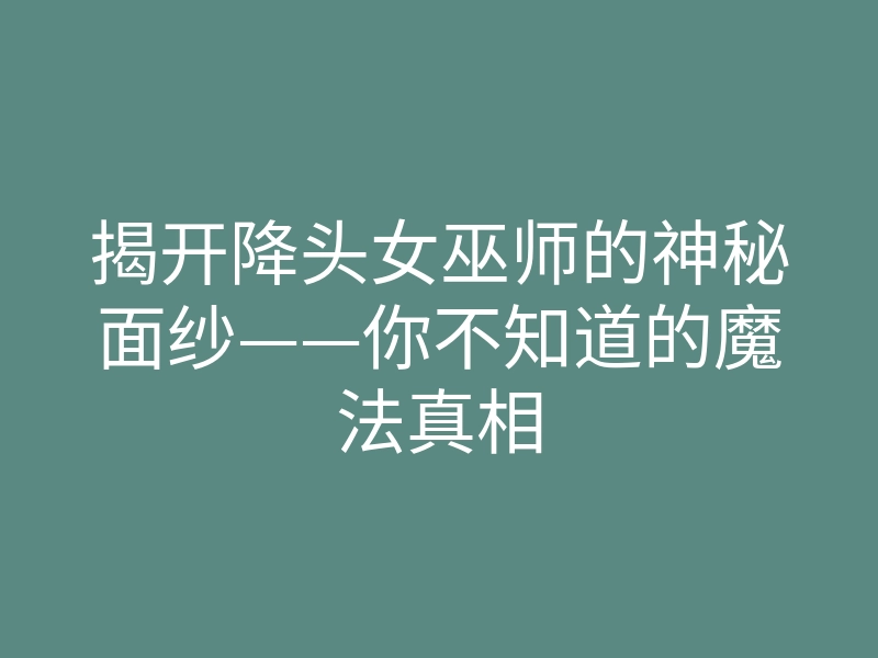 揭开降头女巫师的神秘面纱——你不知道的魔法真相