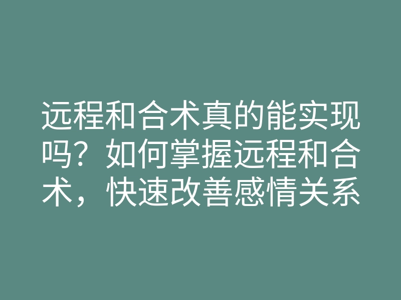 远程和合术真的能实现吗？如何掌握远程和合术，快速改善感情关系