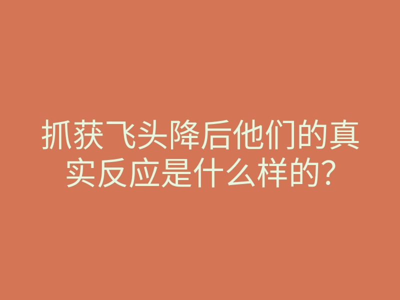 抓获飞头降后他们的真实反应是什么样的？