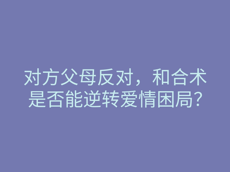 对方父母反对,和合术是否能逆转爱情困局?