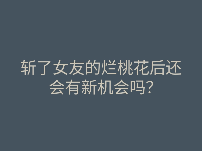 斩了女友的烂桃花后还会有新机会吗?
