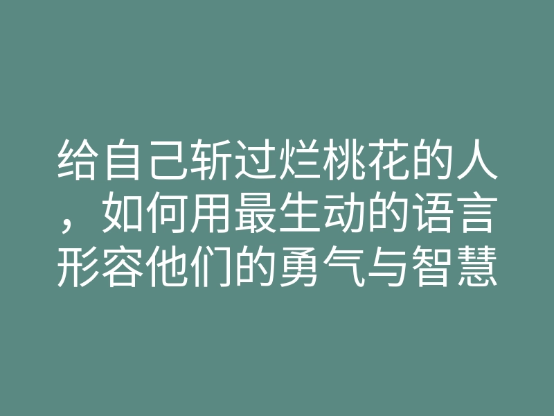 给自己斩过烂桃花的人,如何用最生动的语言形容他们的勇气与智慧?