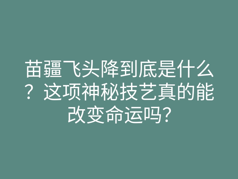 苗疆飞头降到底是什么?这项神秘技艺真的能改变命运吗?